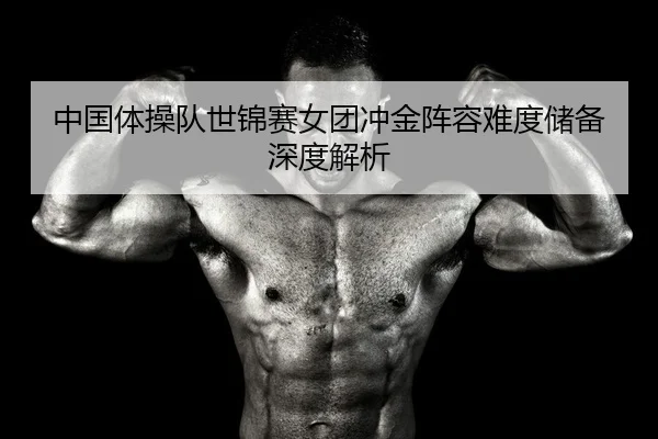 中国体操队世锦赛女团冲金阵容难度储备深度解析